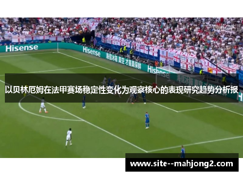以贝林厄姆在法甲赛场稳定性变化为观察核心的表现研究趋势分析报 以贝林厄姆在法甲赛场稳定性变化为观察核心的表现研究趋势分析报
